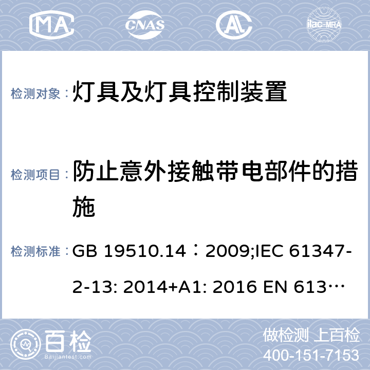 防止意外接触带电部件的措施 灯的控制装置.第14部分：LED模块用直流或交流电子控制装置的特殊要求 GB 19510.14：2009;IEC 61347-2-13: 2014+A1: 2016 EN 61347-2-13:2014+A1: 2017 BS EN 61347-2-13:2014+A1: 2017 AS/NZS IEC61347.2.13:2018 8