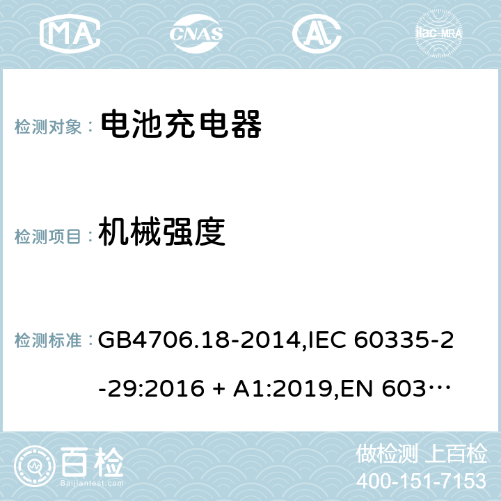 机械强度 家用和类似用途电器的安全 电池充电器的特殊要求 GB4706.18-2014,
IEC 60335-2-29:2016 + A1:2019,
EN 60335-2-29:2004 + A2:2010 + A11:2018,
AS/NZS 60335.2.29:2017,
BS EN 60335-2-29:2004 + A2:2010 + A11:2018,
UL 60335-2-29:2020 21