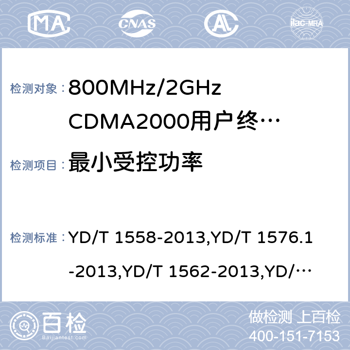 最小受控功率 《800MHz/2GHz cdma2000 数字蜂窝移动通信网设备技术要求：移动台(含机卡一体)》,《800MHz/2GHz cdma2000 数字蜂窝移动通信网设备测试方法：移动台(含机卡一体) 第一部分 基本无线指标、功能和性能》,《800MHz/2GHz cdma2000 数字蜂窝移动通信网设备技术要求 高速分组数据（HRPD）（第一阶段）接入终端（AT）》,《800MHz/2GHz cdma2000 数字蜂窝移动通信网设备测试方法 高速分组数据（HRPD）（第一阶段）接入终端（AT）》,《800MHz/2GHz cdma2000 数字蜂窝移动通信网设备技术要求 高速分组数据（HRPD）（第二阶段）接入终端（AT）》,《《800MHz/2GHz cdma2000 数字蜂窝移动通信网设备测试方法 高速分组数据（HRPD）（第二阶段）接入终端（AT）》,《CDMA2000扩频移动台最低性能推荐标准》,《高速分组数据接入终端推荐最低性能标准》 YD/T 1558-2013,
YD/T 1576.1-2013,
YD/T 1562-2013,
YD/T 1567-2013,
YD/T 1679-2013,
YD/T 1680-2013,
3GPP2 C.S0011-C,
3GPP2 C.S0033-A 7,6.4.6,7.3.3.5,5.2.3.5,8,5.2.3.5,4.4.6,4.3.5