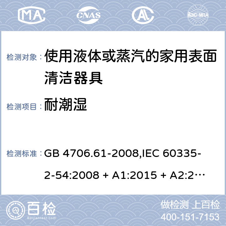 耐潮湿 家用和类似用途电器的安全 使用液体或蒸汽的家用表面清洁器具的特殊要求 GB 4706.61-2008,
IEC 60335-2-54:2008 + A1:2015 + A2:2019,
EN 60335-2-54:2008 + A11:2012 + A1:2015,
AS/NZS 60335.2.54:2010 + A2:2016 + A3:2020,
BS EN 60335-2-54:2008 + A1:2015 15