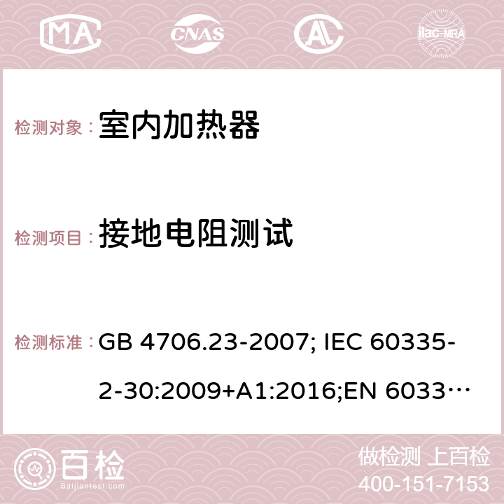 接地电阻测试 家用和类似用途电器的安全 第2部分：室内加热器的特殊要求 GB 4706.23-2007; IEC 60335-2-30:2009+A1:2016;
EN 60335-2-30:2009+A11:2012;
AS/NZS 60335.2.30:2015+A2:2017 27