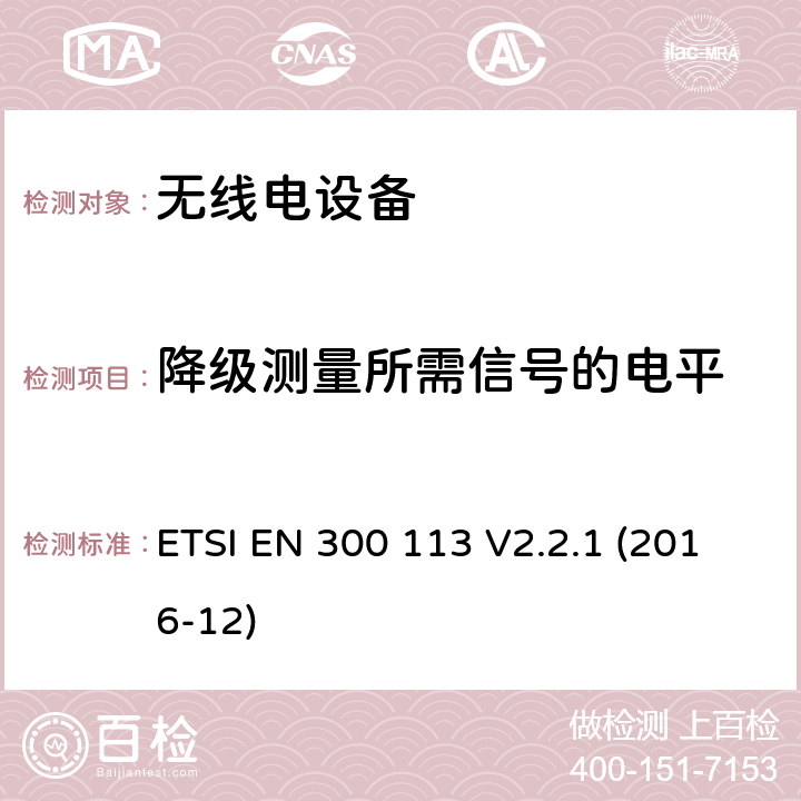 降级测量所需信号的电平 陆地移动服务; 用于使用恒定或非恒定包络调制传输数据（和/或语音）并具有天线连接器的无线电设备; 涵盖指令2014/53 / EU第3.2条基本要求的协调标准 ETSI EN 300 113 V2.2.1 (2016-12) 8.3