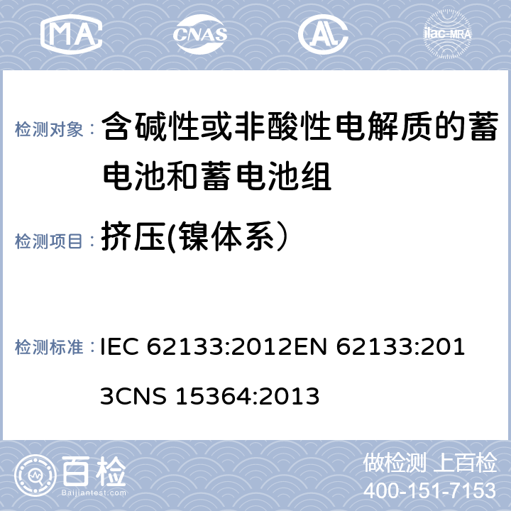 挤压(镍体系） 含碱性或其他非酸性电解质的蓄电池和蓄电池组 便携式密封蓄电池和蓄电池组的安全性要求 IEC 62133:2012
EN 62133:2013
CNS 15364:2013 条款7.3.6