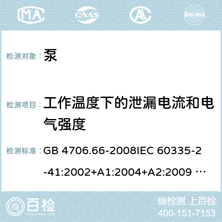 工作温度下的泄漏电流和电气强度 泵的特殊要求 GB 4706.66-2008
IEC 60335-2-41:2002+A1:2004+A2:2009 
IEC 60335-2-41:2012 
EN 60335-2-41:2003+A1:2004+A2:2010
AS/NZS 60335.2.41: 2013 
AS/NZS 60335.2.41: 2013/ Amdt 1:2018 13