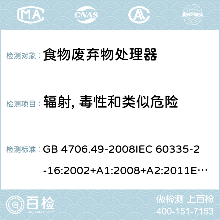 辐射, 毒性和类似危险 家用和类似用途电器的安全 食物废弃物处理器的特殊要求的特殊要求 GB 4706.49-2008
IEC 60335-2-16:2002+A1:2008+A2:2011
EN 60335-2-16:2003+A1:2008+A2:2012+A11:2018AS/NZS 60335.2.16:2012 32