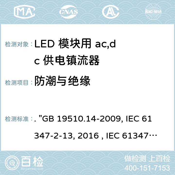 防潮与绝缘 灯的控制装置 第14部分：LED模块用直流或交流电子控制装置的特殊要求. "GB 19510.14-2009, IEC 61347-2-13:2014/AMD1:2016 , IEC 61347-2-13:2014, BS/EN 61347-2-13:2014/A1:2017, BS/EN 61347-2-13:2014, AS/NZS 61347.2.13: 2018, AS/NZS IEC 61347.2.13:2013 JIS C 8147-2-13:2017 " 11