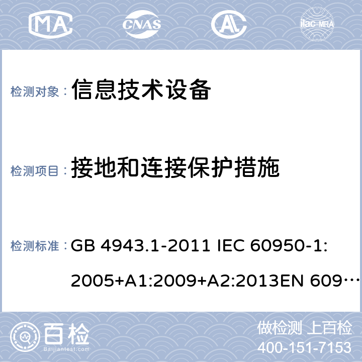 接地和连接保护措施 信息技术设备的安全 第1部分：一般要求 GB 4943.1-2011 IEC 60950-1:2005+A1:2009+A2:2013EN 60950-1:2006 + A11:2009 + A12:2011 + A1:2010 + A2:2013UL 60950-1:2007+ A1: 2011 + A2: 2014 AS/NZS 60950.1:2015 2.6.3