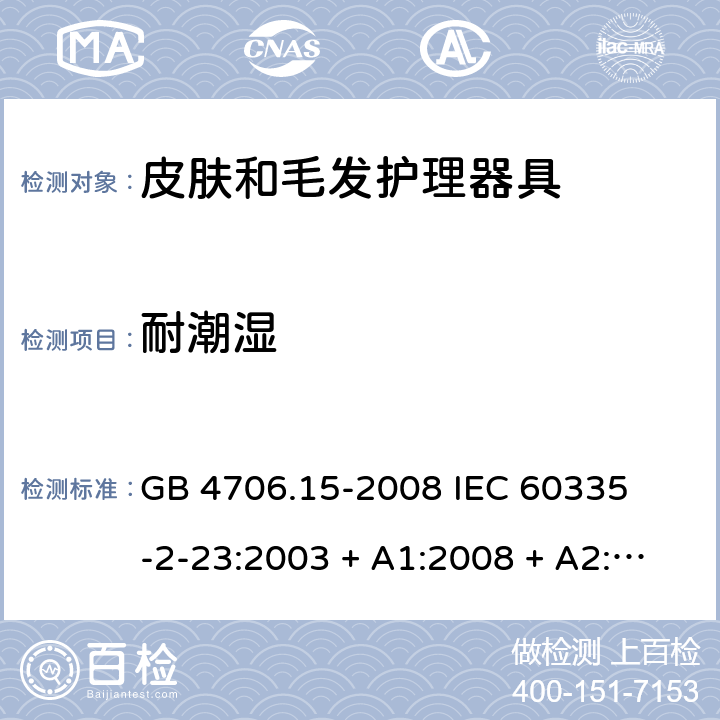 耐潮湿 家用和类似用途电器的安全 – 第二部分:特殊要求 – 皮肤和毛发护理器具 GB 4706.15-2008 

IEC 60335-2-23:2003 + A1:2008 + A2:2012 

IEC 60335-2-23:2016

EN 60335-2-23:2003 + A1:2008 + A11:2010+A2:2015 Cl. 15