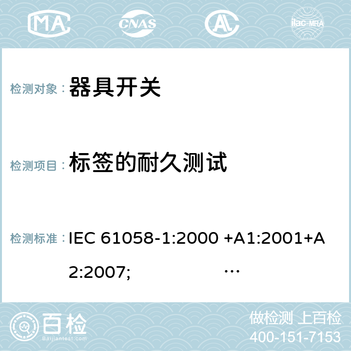 标签的耐久测试 器具开关.第1部分:通用要求 IEC 61058-1:2000 +A1:2001+A2:2007; 
IEC 61058-1:2016;
EN 61058-1:2002 +A2:2008; 
AS/NZS 61058.1:2008; 
NBR IEC 61058-1:2004;
SANS 61058-1 Ed. 3.02 (2009/R2014); 
UL 61058-1 Ed. 4 (2009) cl.8