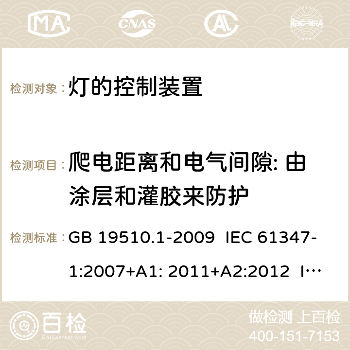 爬电距离和电气间隙: 由涂层和灌胶来防护 灯的控制装置 第1部分：一般要求和安全要求 GB 19510.1-2009 IEC 61347-1:2007+A1: 2011+A2:2012 IEC 61347-1:2015 IEC 61347-1:2015+A1:2017 EN 61347-1:2015 AS/NZS 61347.1:2016 AS/NZS 61347.1:2016+A1:2018 J61347-1(H29) JIS C 8147-1:2017 附录 P