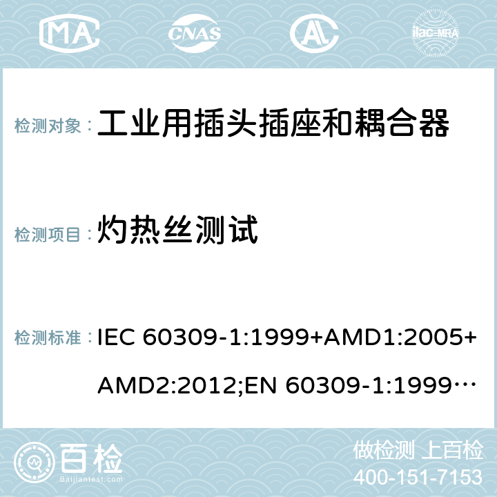 灼热丝测试 工业用插头插座和耦合器 － 第1部分：通用要求 IEC 60309-1:1999+AMD1:2005+AMD2:2012;
EN 60309-1:1999+A1:2007+A2:2012; 
SANS 60309-1 Ed. 3.02 (2012); 
AS/NZS 3123:2005 (R2016); 
GB/T 11918.1-2014; 
NBR IEC 60309-1:2015 cl.27.4