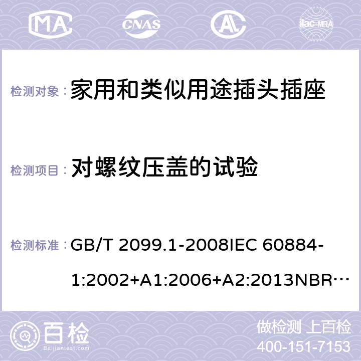 对螺纹压盖的试验 家用和类似用途插头插座 第1部分：通用要求 GB/T 2099.1-2008
IEC 60884-1:2002+A1:2006+A2:2013
NBR NM-60884-1:2010
NBR 14136:2012
DIN VDE 0620-1:2016+A1:2017
DIN VDE 0620-2-1:2016+A1:2017
SEV 1011:2009+A1:2012
DS 60884-2-D1:2017
NF C 61-314:2017 24.6