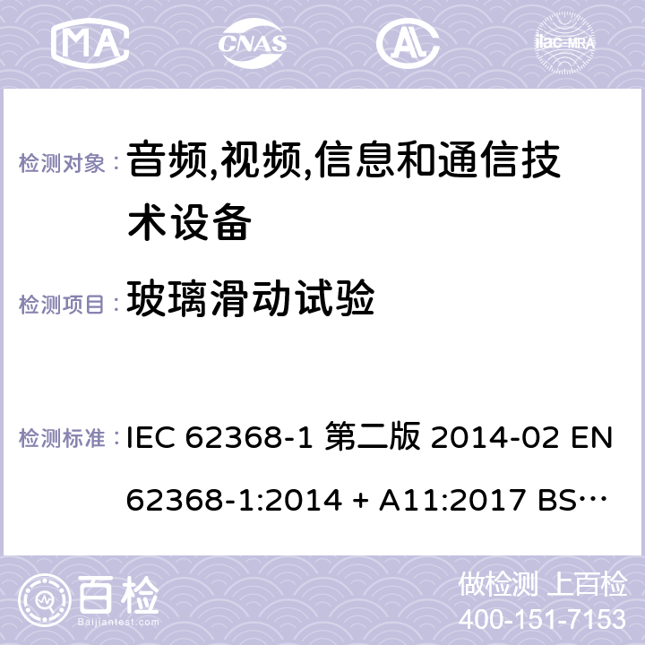 玻璃滑动试验 音频,视频,信息和通信技术设备-第一部分: 通用要求 IEC 62368-1 第二版 2014-02 EN 62368-1:2014 + A11:2017 BS EN 62368-1:2014 + A11:2017 IEC 62368-1:2018 EN IEC 62368-1:2020 + A11:2020 BS EN IEC 62368-1:2020 + A11:2020 8.6.4