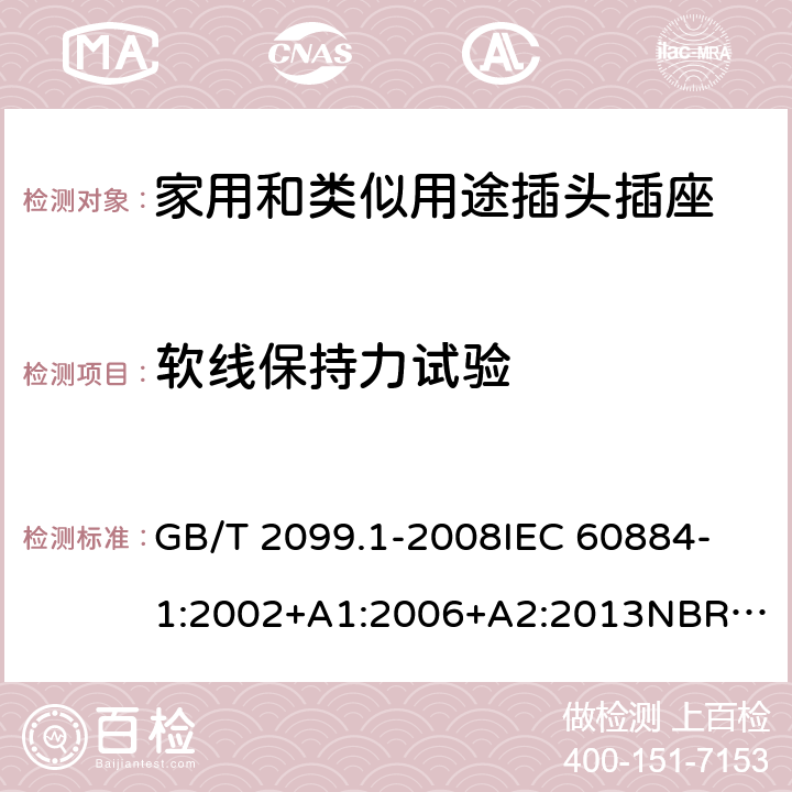 软线保持力试验 家用和类似用途插头插座 第1部分：通用要求 GB/T 2099.1-2008
IEC 60884-1:2002+A1:2006+A2:2013
NBR NM-60884-1:2010
NBR 14136:2012
DIN VDE 0620-1:2016+A1:2017
DIN VDE 0620-2-1:2016+A1:2017
SEV 1011:2009+A1:2012
DS 60884-2-D1:2017
NF C 61-314:2017 23.2