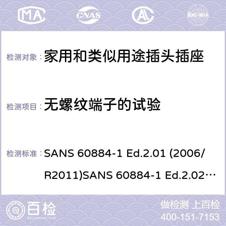 无螺纹端子的试验 家用和类似用途插头插座 第1部分：通用要求 SANS 60884-1 Ed.2.01 (2006/R2011)SANS 60884-1 Ed.2.02 (2013/R2014)SANS 164-0 Ed.1.02 (2012)SANS 164-1 Ed.5.03 (2016)SANS 164-2 Ed.3.01 (2012)SANS 164-3 Ed.1.02 (2013)SANS 164-4 Ed.1.02 (2013)SANS 164-5 Ed.1.01 (2007/R2012)SANS 164-6 Ed.1.03 (2010) 12.3