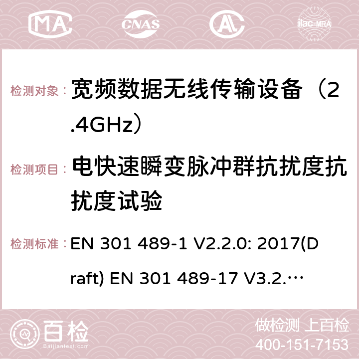 电快速瞬变脉冲群抗扰度抗扰度试验 符合指令2014/53/EU 3.1(b) 和 6 章节要求无线传输设备电磁兼容与频谱特性：Part1 通用测试方法及要求；Part17 宽带数字传输系统要求 EN 301 489-1 V2.2.0: 2017(Draft) 
EN 301 489-17 V3.2.0: 2017(Draft) 条款 9.4