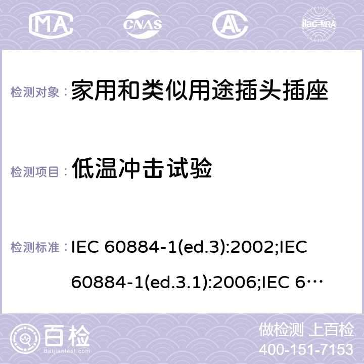 低温冲击试验 家用和类似用途插头插座 第1部分:通用要求 IEC 60884-1(ed.3):2002;IEC 60884-1(ed.3.1):2006;IEC 60884-1:2002+AMD1:2006+AMD2:2013;J 60884-1 (JIS C 8282-1:2010);CS 0017:2003;SNI 04-3892.1:2006;TIS 166-2549:2006;IS 1293:2005;AS/NZS 60884.1:2013 cl. 30.4
