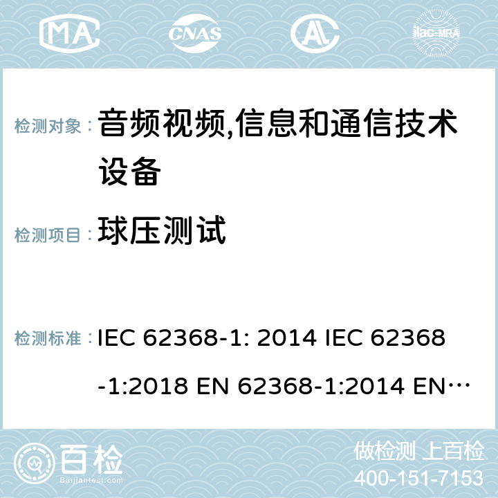 球压测试 音频视频,信息和通信技术设备--第1部分： 安全要求 IEC 62368-1: 2014 IEC 62368-1:2018 EN 62368-1:2014 EN 62368-1: 2014+A11:2017 CAN/CSA C22.2 No. 62368-1-14; UL 62368-1 ed.2 AS/NZS 62368.1:2018 BS EN 62368-1:2014+A11:2017 第5.4.1.10.3章