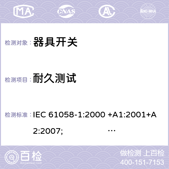 耐久测试 器具开关.第1部分:通用要求 IEC 61058-1:2000 +A1:2001+A2:2007; 
IEC 61058-1:2016;
EN 61058-1:2002 +A2:2008; 
AS/NZS 61058.1:2008; 
NBR IEC 61058-1:2004;
SANS 61058-1 Ed. 3.02 (2009/R2014); 
UL 61058-1 Ed. 4 (2009) cl.17