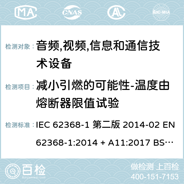 减小引燃的可能性-温度由熔断器限值试验 音频,视频,信息和通信技术设备-第一部分: 通用要求 IEC 62368-1 第二版 2014-02 EN 62368-1:2014 + A11:2017 BS EN 62368-1:2014 + A11:2017 IEC 62368-1:2018 EN IEC 62368-1:2020 + A11:2020 BS EN IEC 62368-1:2020 + A11:2020 6.4.3.3