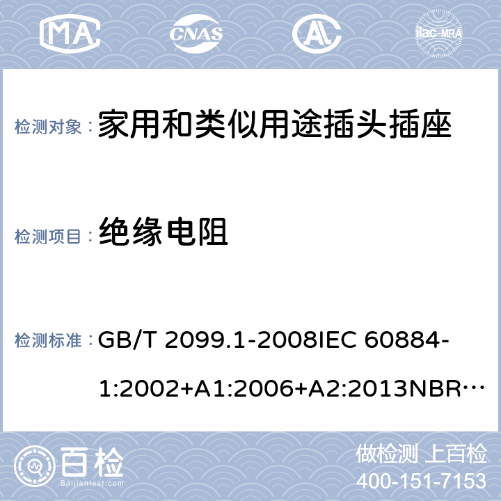 絕緣電阻 家用和類似用途插頭插座 第1部分：通用要求 GB/T 2099.1-2008
IEC 60884-1:2002+A1:2006+A2:2013
NBR NM-60884-1:2010
NBR 14136:2012
DIN VDE 0620-1:2016+A1:2017
DIN VDE 0620-2-1:2016+A1:2017
SEV 1011:2009+A1:2012
DS 60884-2-D1:2017
NF C 61-314:2017 17.1