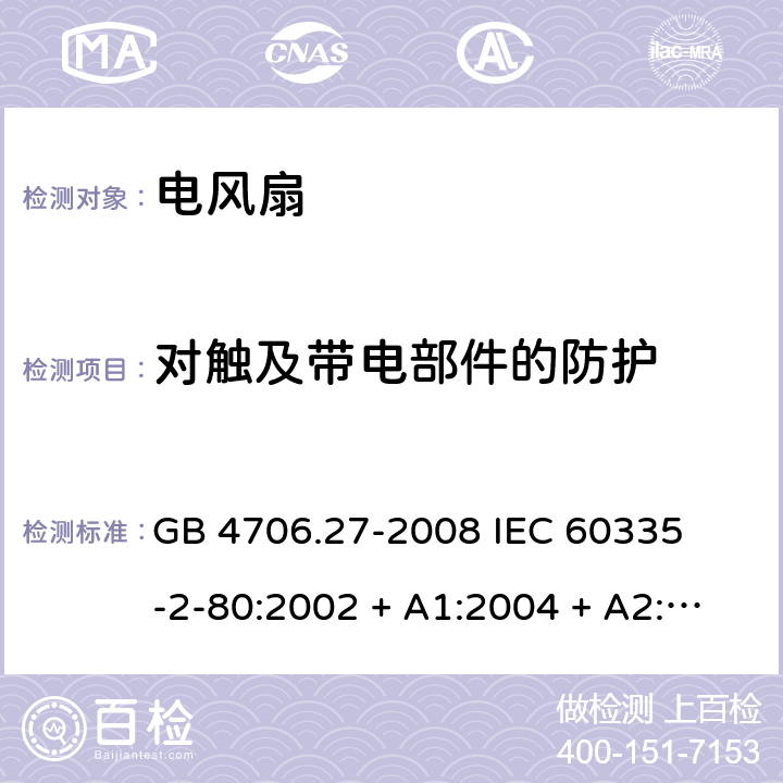 对触及带电部件的防护 家用和类似用途电器的安全 – 第二部分:特殊要求 – 电风扇 GB 4706.27-2008 

IEC 60335-2-80:2002 + A1:2004 + A2:2008 

IEC60335-2-80:2015

EN 60335-2-80:2003 + A1:2004 + A2: 2009 Cl. 8