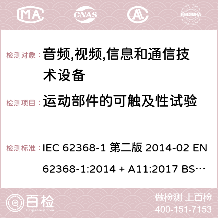 运动部件的可触及性试验 音频,视频,信息和通信技术设备-第一部分: 通用要求 IEC 62368-1 第二版 2014-02 EN 62368-1:2014 + A11:2017 BS EN 62368-1:2014 + A11:2017 IEC 62368-1:2018 EN IEC 62368-1:2020 + A11:2020 BS EN IEC 62368-1:2020 + A11:2020 8.5.3, Annex T.8, Annex V