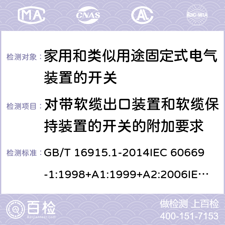 对带软缆出口装置和软缆保持装置的开关的附加要求 家用和类似用途固定式电气装置的开关 第1部分：通用要求 GB/T 16915.1-2014
IEC 60669-1:1998+A1:1999+A2:2006
IEC 60669-1:2017
EN 60669-1:1999+A1:2002+A2:2008
EN 60669-1:2018
AS/NZS 60669.1:2013 附录 A