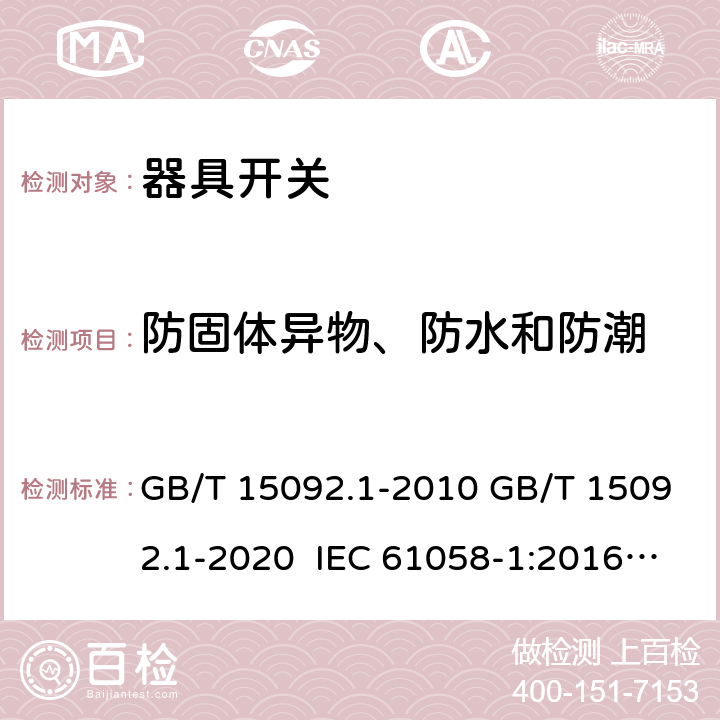 防固体异物、防水和防潮 器具开关 第1部分：通用要求 GB/T 15092.1-2010 GB/T 15092.1-2020 IEC 61058-1:2016 EN IEC 61058-1:2018 IEC 61058-1:2000+AMD1:2001+AMD2:2007 EN 61058-1:2002+A2:2008 AS/NZS 61058.1:2008 AS/NZS 61058.1:2020 14