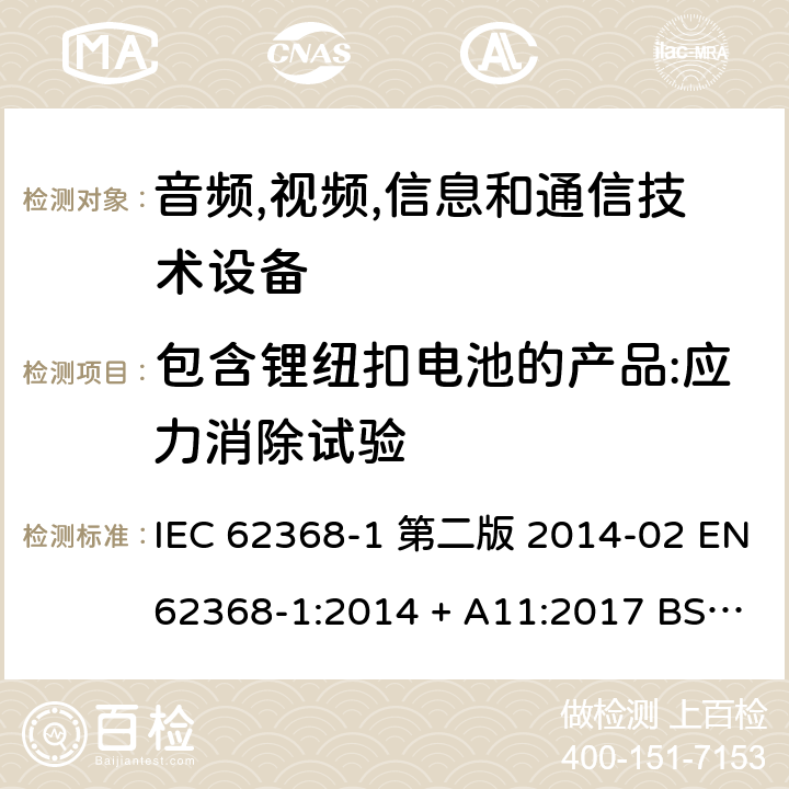 包含锂纽扣电池的产品:应力消除试验 音频,视频,信息和通信技术设备-第一部分: 通用要求 IEC 62368-1 第二版 2014-02 EN 62368-1:2014 + A11:2017 BS EN 62368-1:2014 + A11:2017 IEC 62368-1:2018 EN IEC 62368-1:2020 + A11:2020 BS EN IEC 62368-1:2020 + A11:2020 4.8.4.2, Annex T.8