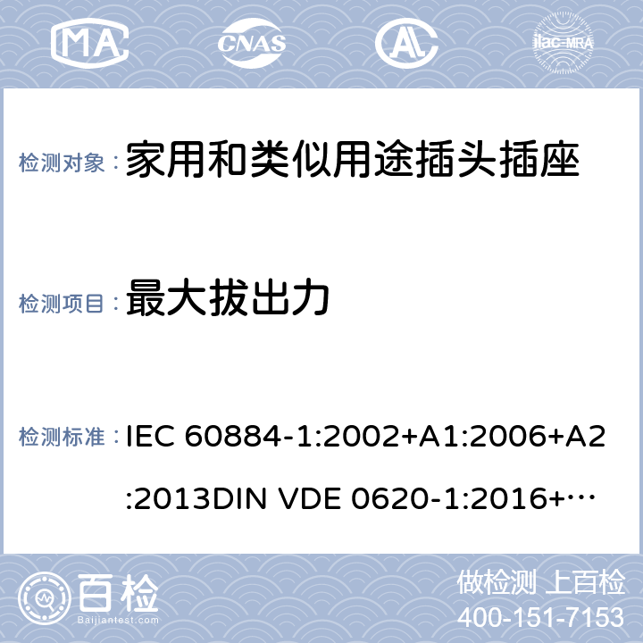 最大拔出力 家用和类似用途插头插座 第一部分：通用要求 IEC 60884-1:2002+A1:2006+A2:2013
DIN VDE 0620-1:2016+A1:2017
DIN VDE 0620-2-1:2016+A1:2017 22.1