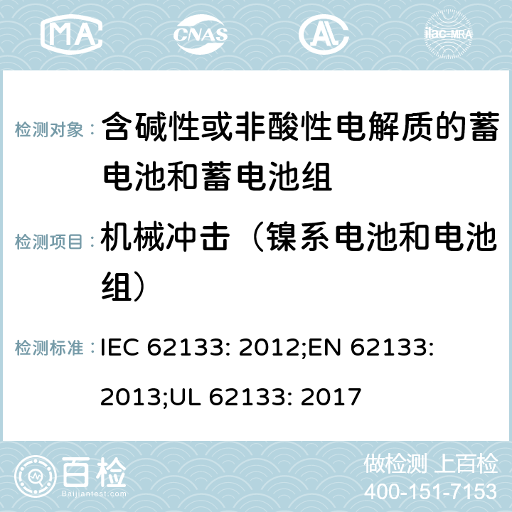 机械冲击（镍系电池和电池组） 含碱性或其他非酸性电解质的蓄电池和蓄电池组-便携式密封蓄电池和蓄电池组的安全性要求 IEC 62133: 2012;
EN 62133: 2013;
UL 62133: 2017 7.3.4