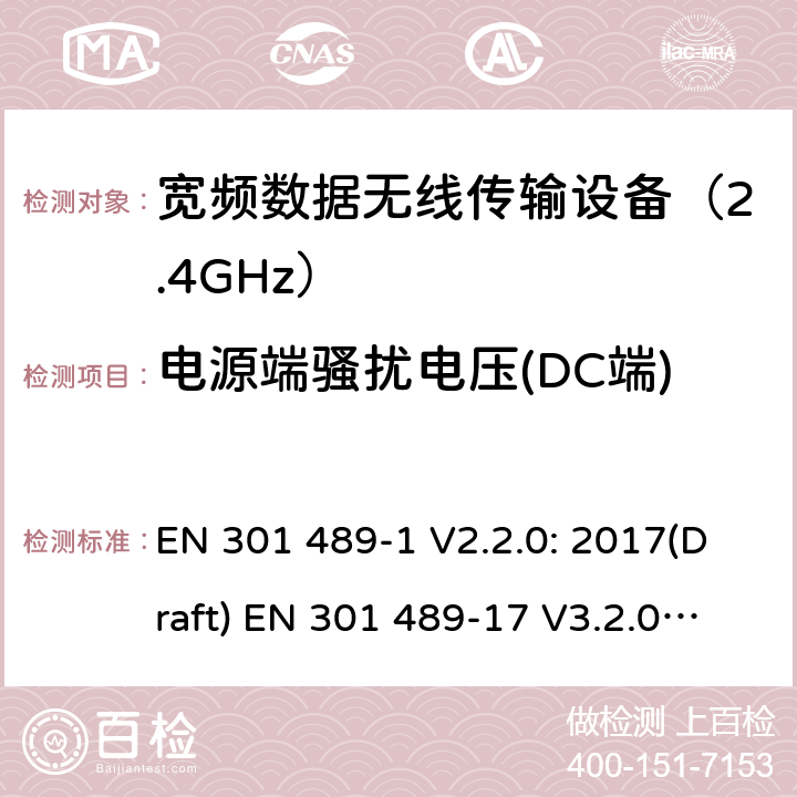 电源端骚扰电压(DC端) 符合指令2014/53/EU 3.1(b) 和 6 章节要求无线传输设备电磁兼容与 频谱特性：Part1 通用测试方法及要求；Part17 宽带数字传输系统 要求 EN 301 489-1 V2.2.0: 2017(Draft) EN 301 489-17 V3.2.0: 2017(Draft) 条款 8.3