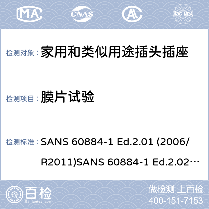 膜片试验 家用和类似用途插头插座 第1部分：通用要求 SANS 60884-1 Ed.2.01 (2006/R2011)SANS 60884-1 Ed.2.02 (2013/R2014)SANS 164-0 Ed.1.02 (2012)SANS 164-1 Ed.5.03 (2016)SANS 164-2 Ed.3.01 (2012)SANS 164-3 Ed.1.02 (2013)SANS 164-4 Ed.1.02 (2013)SANS 164-5 Ed.1.01 (2007/R2012)SANS 164-6 Ed.1.03 (2010) 13.23