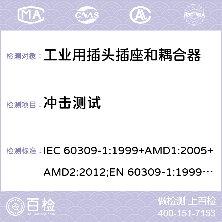 冲击测试 工业用插头插座和耦合器 － 第1部分：通用要求 IEC 60309-1:1999+AMD1:2005+AMD2:2012;
EN 60309-1:1999+A1:2007+A2:2012; 
SANS 60309-1 Ed. 3.02 (2012); 
AS/NZS 3123:2005 (R2016); 
GB/T 11918.1-2014; 
NBR IEC 60309-1:2015 cl.24.2