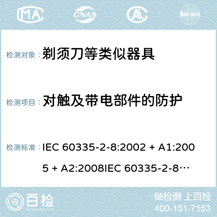 对触及带电部件的防护 家用和类似用途电器的安全 – 第二部分:特殊要求 – 剃须刀、电推剪及类似器具 IEC 60335-2-8:2002 + A1:2005 + A2:2008

IEC 60335-2-8:2012 + A1:2015 

EN 60335-2-8:2003 + A1:2005 + A2:2008 

EN 60335-2-8:2015 +A1:2016 Cl. 8