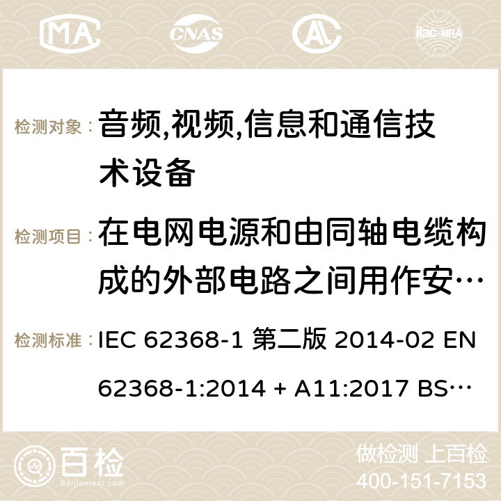 在电网电源和由同轴电缆构成的外部电路之间用作安全保护的电阻器试验 音频,视频,信息和通信技术设备-第一部分: 通用要求 IEC 62368-1 第二版 2014-02 EN 62368-1:2014 + A11:2017 BS EN 62368-1:2014 + A11:2017 IEC 62368-1:2018 EN IEC 62368-1:2020 + A11:2020 BS EN IEC 62368-1:2020 + A11:2020 Annex G.10.3