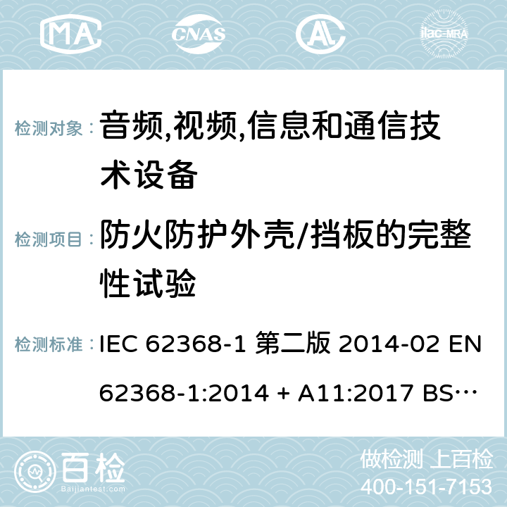 防火防护外壳/挡板的完整性试验 音频,视频,信息和通信技术设备-第一部分: 通用要求 IEC 62368-1 第二版 2014-02 EN 62368-1:2014 + A11:2017 BS EN 62368-1:2014 + A11:2017 IEC 62368-1:2018 EN IEC 62368-1:2020 + A11:2020 BS EN IEC 62368-1:2020 + A11:2020 6.4.7.2, 6.4.8.4 Annex S.2