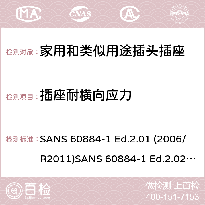 插座耐横向应力 家用和类似用途插头插座 第1部分：通用要求 SANS 60884-1 Ed.2.01 (2006/R2011)SANS 60884-1 Ed.2.02 (2013/R2014)SANS 164-0 Ed.1.02 (2012)SANS 164-1 Ed.5.03 (2016)SANS 164-2 Ed.3.01 (2012)SANS 164-3 Ed.1.02 (2013)SANS 164-4 Ed.1.02 (2013)SANS 164-5 Ed.1.01 (2007/R2012)SANS 164-6 Ed.1.03 (2010) 13.14