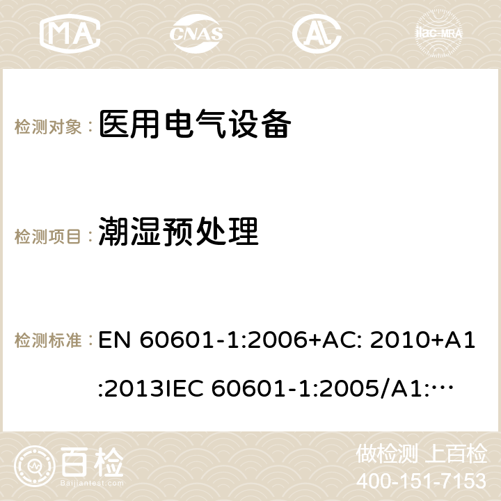 潮湿预处理 医用电气设备第1部分: 基本安全和基本性能的通用要求 EN 60601-1:2006+AC: 2010+A1:2013
IEC 60601-1:2005/A1:2012 
IEC 60601‑1: 2005 + CORR. 1 (2006) + CORR. 2 (2007) 
EN 60601-1:2006 5.7