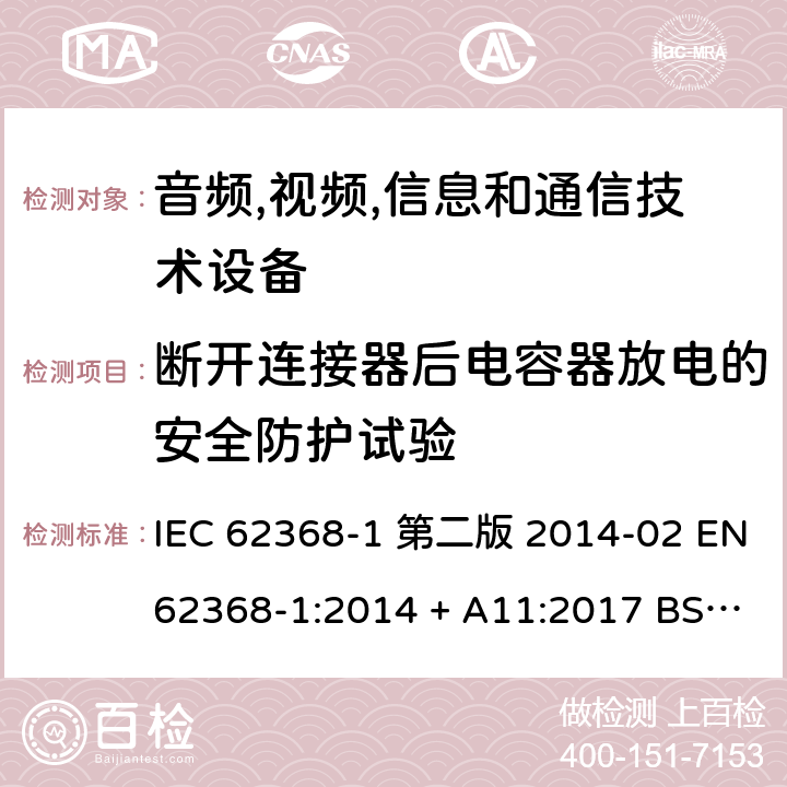 断开连接器后电容器放电的安全防护试验 音频,视频,信息和通信技术设备-第一部分: 通用要求 IEC 62368-1 第二版 2014-02 EN 62368-1:2014 + A11:2017 BS EN 62368-1:2014 + A11:2017 IEC 62368-1:2018 EN IEC 62368-1:2020 + A11:2020 BS EN IEC 62368-1:2020 + A11:2020 5.5.2.2