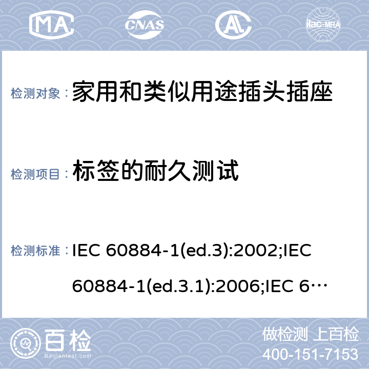 标签的耐久测试 家用和类似用途插头插座 第1部分:通用要求 IEC 60884-1(ed.3):2002;IEC 60884-1(ed.3.1):2006;IEC 60884-1:2002+AMD1:2006+AMD2:2013;J 60884-1 (JIS C 8282-1:2010);CS 0017:2003;SNI 04-3892.1:2006;TIS 166-2549:2006;IS 1293:2005;AS/NZS 60884.1:2013 cl. 8.8