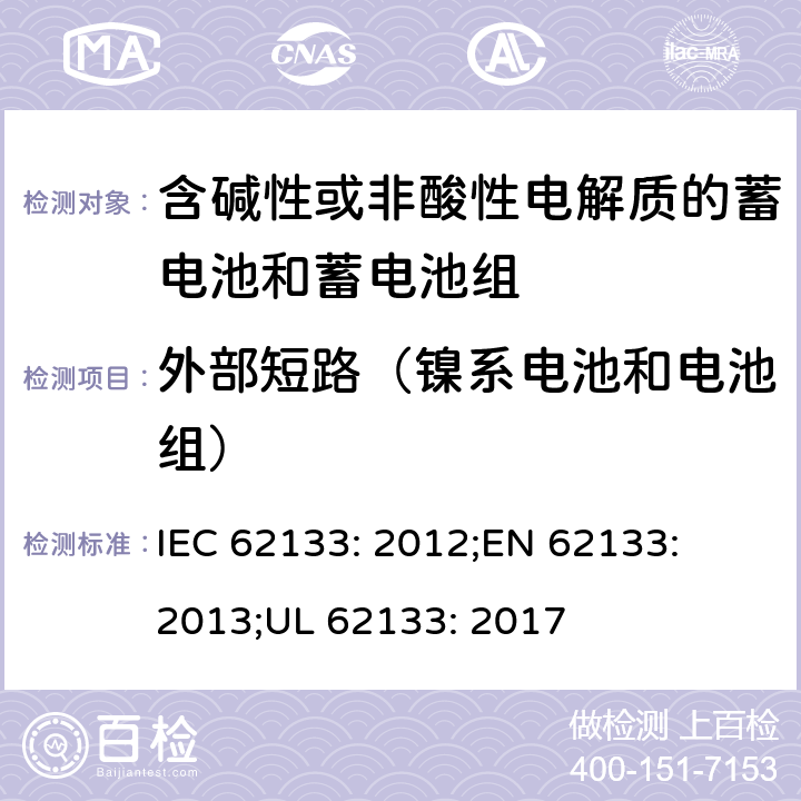 外部短路（镍系电池和电池组） 含碱性或其他非酸性电解质的蓄电池和蓄电池组-便携式密封蓄电池和蓄电池组的安全性要求 IEC 62133: 2012;
EN 62133: 2013;
UL 62133: 2017 7.3.2