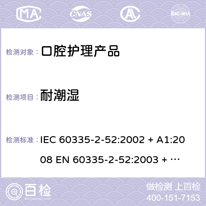 耐潮湿 家用和类似用途电器的安全 – 第二部分:特殊要求 – 口腔护理产品 IEC 60335-2-52:2002 + A1:2008 

EN 60335-2-52:2003 + A1:2008 + A11:2010 Cl. 15