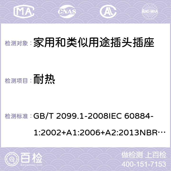 耐热 家用和类似用途插头插座 第1部分：通用要求 GB/T 2099.1-2008
IEC 60884-1:2002+A1:2006+A2:2013
NBR NM-60884-1:2010
NBR 14136:2012
DIN VDE 0620-1:2016+A1:2017
DIN VDE 0620-2-1:2016+A1:2017
SEV 1011:2009+A1:2012
DS 60884-2-D1:2017
NF C 61-314:2017 25