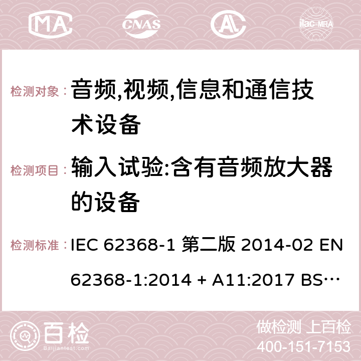 输入试验:含有音频放大器的设备 音频,视频,信息和通信技术设备-第一部分: 通用要求 IEC 62368-1 第二版 2014-02 EN 62368-1:2014 + A11:2017 BS EN 62368-1:2014 + A11:2017 IEC 62368-1:2018 EN IEC 62368-1:2020 + A11:2020 BS EN IEC 62368-1:2020 + A11:2020 Annex B.2.5