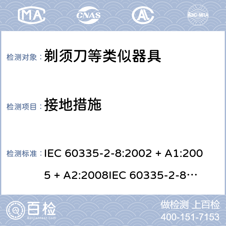 接地措施 家用和类似用途电器的安全 – 第二部分:特殊要求 – 剃须刀、电推剪及类似器具 IEC 60335-2-8:2002 + A1:2005 + A2:2008

IEC 60335-2-8:2012 + A1:2015 

EN 60335-2-8:2003 + A1:2005 + A2:2008 

EN 60335-2-8:2015 +A1:2016 Cl. 27