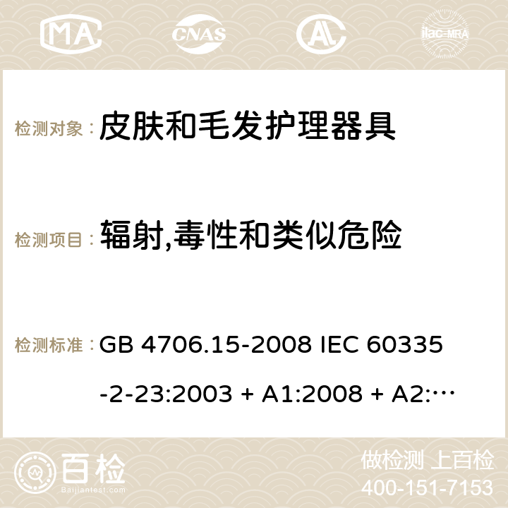 辐射,毒性和类似危险 家用和类似用途电器的安全 – 第二部分:特殊要求 – 皮肤和毛发护理器具 GB 4706.15-2008 

IEC 60335-2-23:2003 + A1:2008 + A2:2012 

IEC 60335-2-23:2016

EN 60335-2-23:2003 + A1:2008 + A11:2010+A2:2015 Cl. 32