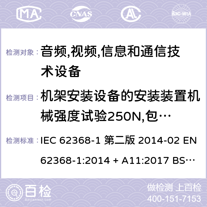 机架安装设备的安装装置机械强度试验250N,包括终端止挡 音频,视频,信息和通信技术设备-第一部分: 通用要求 IEC 62368-1 第二版 2014-02 EN 62368-1:2014 + A11:2017 BS EN 62368-1:2014 + A11:2017 IEC 62368-1:2018 EN IEC 62368-1:2020 + A11:2020 BS EN IEC 62368-1:2020 + A11:2020 8.11.4