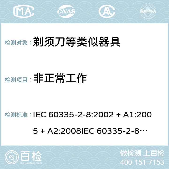 非正常工作 家用和类似用途电器的安全 – 第二部分:特殊要求 – 剃须刀、电推剪及类似器具 IEC 60335-2-8:2002 + A1:2005 + A2:2008

IEC 60335-2-8:2012 + A1:2015 

EN 60335-2-8:2003 + A1:2005 + A2:2008 

EN 60335-2-8:2015 +A1:2016 Cl. 19